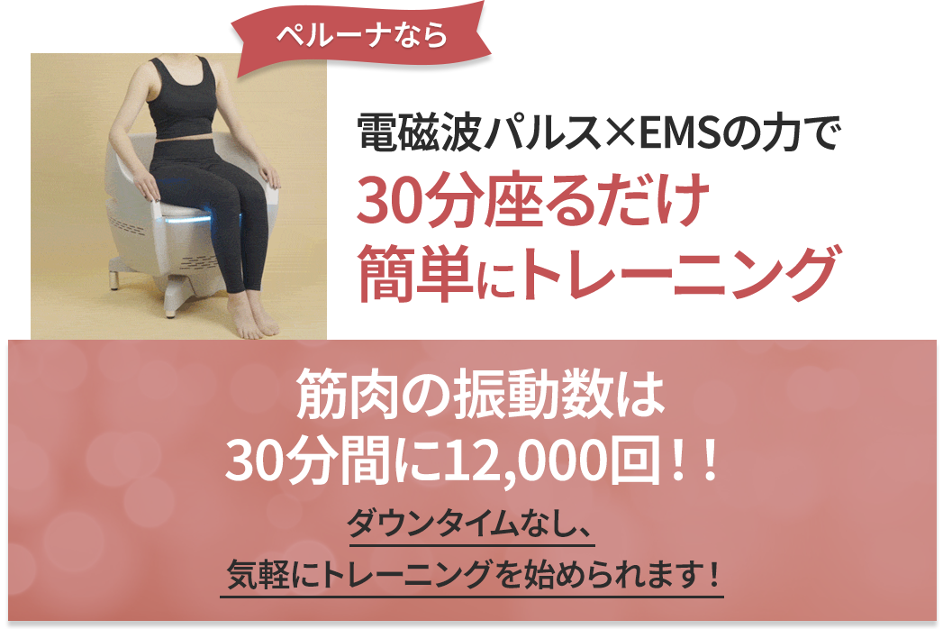 ペルーナなら 電磁波パルス×EMSの力で30分座るだけ簡単にトレーニング 筋肉の振動数は30分間に12,000回！ダウンタイムなし、気軽にトレーニングを始められます！